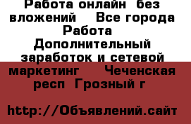 Работа онлайн, без вложений. - Все города Работа » Дополнительный заработок и сетевой маркетинг   . Чеченская респ.,Грозный г.